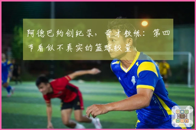 阿德巴约创纪录，奇才教练：第四节看似不真实的篮球较量