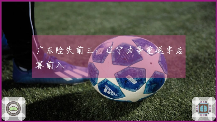 广东险失前三，辽宁力争重返季后赛前八