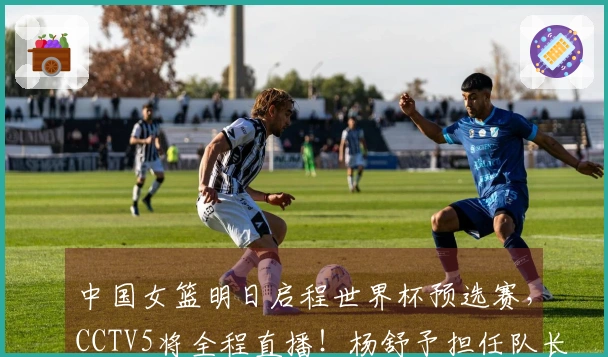 中国女篮明日启程世界杯预选赛，CCTV5将全程直播！杨舒予担任队长