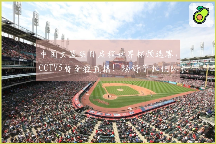中国女篮明日启程世界杯预选赛，CCTV5将全程直播！杨舒予担任队长
