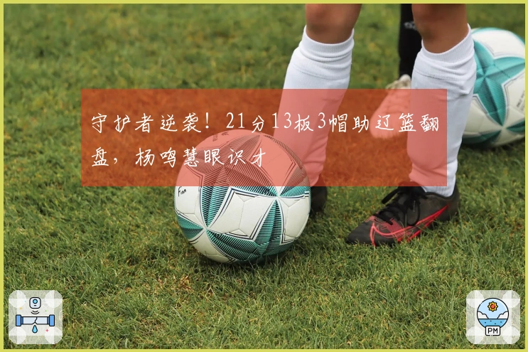 守护者逆袭！21分13板3帽助辽篮翻盘，杨鸣慧眼识才