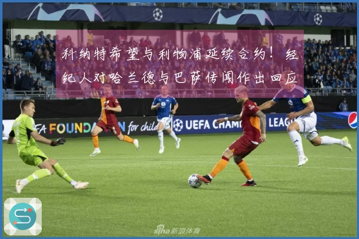 科纳特希望与利物浦延续合约！经纪人对哈兰德与巴萨传闻作出回应！