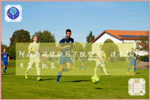阿森纳延续欧冠不败势头，追平21年最长纪录