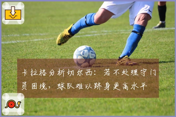 卡拉格分析切尔西：若不处理守门员困境，球队难以跻身更高水平