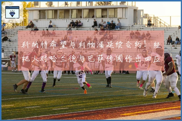 科纳特希望与利物浦延续合约！经纪人对哈兰德与巴萨传闻作出回应！