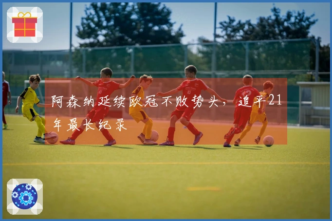 阿森纳延续欧冠不败势头，追平21年最长纪录