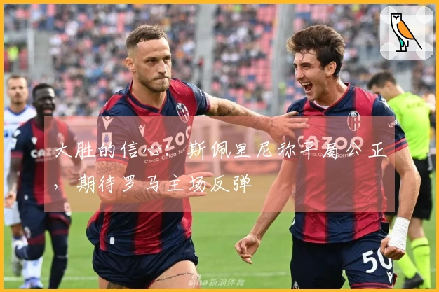 大胜的信心：斯佩里尼称平局公正，期待罗马主场反弹