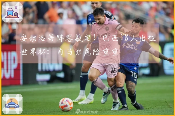 安切洛蒂阵容敲定！巴西18人出征世界杯：内马尔危险重重