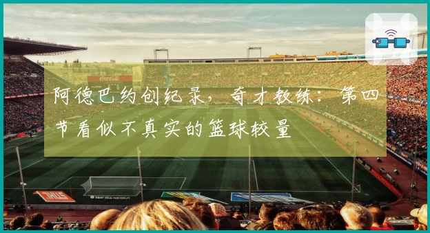 阿德巴约创纪录，奇才教练：第四节看似不真实的篮球较量