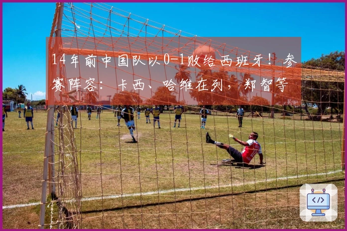 14年前中国队以0-1败给西班牙！参赛阵容：卡西、哈维在列，郑智等人首发