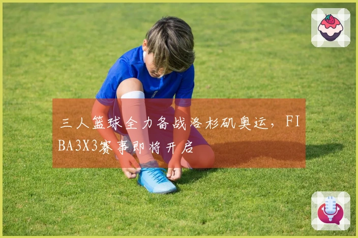 三人篮球全力备战洛杉矶奥运，FIBA3X3赛事即将开启
