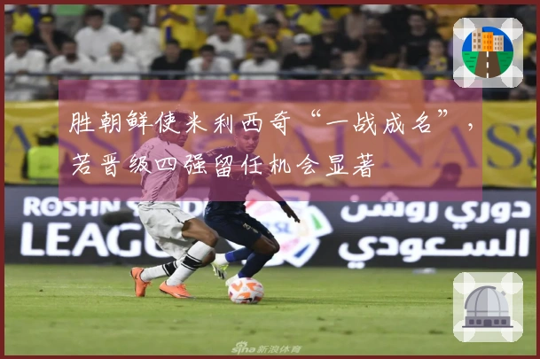 胜朝鲜使米利西奇“一战成名”，若晋级四强留任机会显著