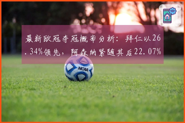 最新欧冠夺冠概率分析：拜仁以26.34%领先，阿森纳紧随其后22.07%