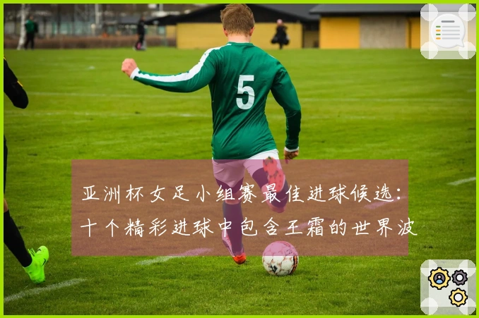 亚洲杯女足小组赛最佳进球候选：十个精彩进球中包含王霜的世界波