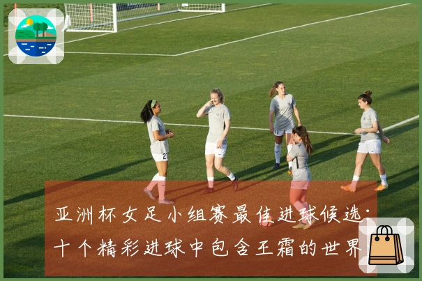 亚洲杯女足小组赛最佳进球候选：十个精彩进球中包含王霜的世界波