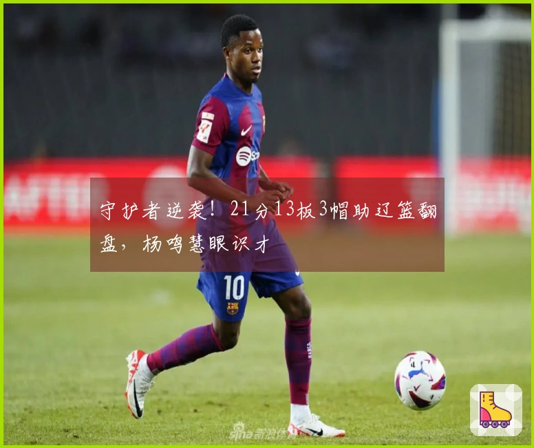 守护者逆袭！21分13板3帽助辽篮翻盘，杨鸣慧眼识才