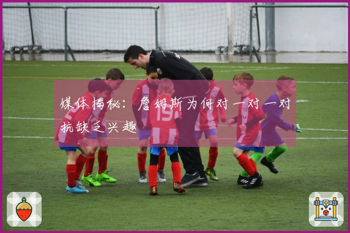 媒体揭秘：詹姆斯为何对一对一对抗缺乏兴趣